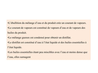 •L’ébullition du mélange d’eau et du produit crée un courant de vapeurs.
•Le courant de vapeurs est constitué de vapeurs d’eau et de vapeurs des
huiles du produit.
•Le mélange gazeux est condensé pour obtenir un distillat.
•Le distillat est constitué d’eau à l’état liquide et des huiles essentielles à
l’état liquide.
•Les huiles essentielles étant peu miscibles avec l’eau et moins dense que
l’eau, elles surnagent
 