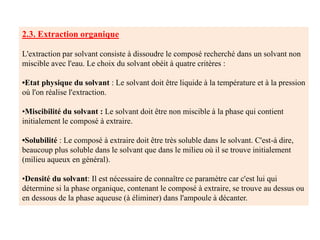 2.3. Extraction organique
L'extraction par solvant consiste à dissoudre le composé recherché dans un solvant non
miscible avec l'eau. Le choix du solvant obéit à quatre critères :
•Etat physique du solvant : Le solvant doit être liquide à la température et à la pression
où l'on réalise l'extraction.
•Miscibilité du solvant : Le solvant doit être non miscible à la phase qui contient
initialement le composé à extraire.
•Solubilité : Le composé à extraire doit être très soluble dans le solvant. C'est-à dire,
beaucoup plus soluble dans le solvant que dans le milieu où il se trouve initialement
(milieu aqueux en général).
•Densité du solvant: Il est nécessaire de connaître ce paramètre car c'est lui qui
détermine si la phase organique, contenant le composé à extraire, se trouve au dessus ou
en dessous de la phase aqueuse (à éliminer) dans l'ampoule à décanter.
 