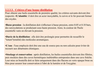 2.2.3.3. Critères d'une bonne distillation
Pour obtenir une huile essentielle de première qualité, les critères suivants doivent être
respectés :•L'alambic: il doit être en acier inoxydable, le cuivre et le fer pouvant former
des oxydes.
•Basse pression : la distillation doit s'effectuer à basse pression, entre 0.05 et 0.10 bars,
des suroxydations se produisant sous haute pression. Ainsi, la couleur de l'huile
essentielle varie en élevant la pression.
•Durée de la distillation : elle doit être prolongée pour permettre de recueillir le
"totum"(totalité) des molécules aromatiques.
•L'eau : l'eau employée doit être une eau de source peu ou non calcaire pour éviter de
recourir aux détartrants chimiques.
•Stockage et conservation : après distillation, les huiles essentielles doivent être filtrées,
puis stockées dans des cuves hermétiques inaltérables entreposées dans une cave fraîche.
Leur mise en bouteille doit se faire uniquement dans des flacons en verre opaque brun ou
bleu pour assurer leur conservation à l'abri de la lumière et de l'oxygène.
 
