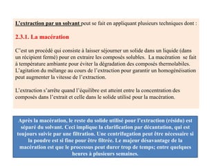 L’extraction par un solvant peut se fait en appliquant plusieurs techniques dont :
2.3.1. La macération
C’est un procédé qui consiste à laisser séjourner un solide dans un liquide (dans
un récipient fermé) pour en extraire les composés solubles. La macération se fait
à température ambiante pour éviter la dégradation des composés thermolabiles.
L’agitation du mélange au cours de l’extraction pour garantir un homogénéisation
peut augmenter la vitesse de l’extraction.
L’extraction s’arrête quand l’équilibre est atteint entre la concentration des
composés dans l’extrait et celle dans le solide utilisé pour la macération.
Après la macération, le reste du solide utilisé pour l’extraction (résidu) est
séparé du solvant. Ceci implique la clarification par décantation, qui est
toujours suivie par une filtration. Une centrifugation peut être nécessaire si
la poudre est si fine pour être filtrée. Le majeur désavantage de la
macération est que le processus peut durer trop de temps; entre quelques
heures à plusieurs semaines.
 