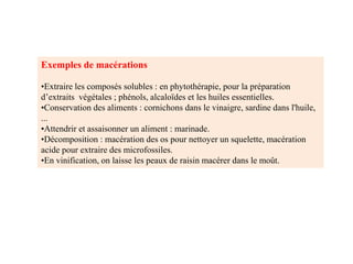 Exemples de macérations
•Extraire les composés solubles : en phytothérapie, pour la préparation
d’extraits végétales ; phénols, alcaloïdes et les huiles essentielles.
•Conservation des aliments : cornichons dans le vinaigre, sardine dans l'huile,
...
•Attendrir et assaisonner un aliment : marinade.
•Décomposition : macération des os pour nettoyer un squelette, macération
acide pour extraire des microfossiles.
•En vinification, on laisse les peaux de raisin macérer dans le moût.
 