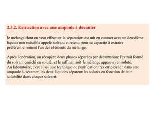 2.3.2. Extraction avec une ampoule à décanter
le mélange dont on veut effectuer la séparation est mit en contact avec un deuxième
liquide non miscible appelé solvant et retenu pour sa capacité à extraire
préférentiellement l'un des éléments du mélange.
Après l'opération, on récupère deux phases séparées par décantation: l'extrait formé
du solvant enrichi en soluté, et le raffinat, soit le mélange appauvri en soluté.
Au laboratoire, c'est aussi une technique de purification très employée : dans une
ampoule à décanter, les deux liquides séparent les solutés en fonction de leur
solubilité dans chaque solvant.
 