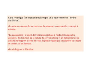 Cette technique fait intervenir trois étapes (elle peut compléter l’hydro-
distillation).
•La mise en contact du solvant avec la substance contenant le composé à
extraire.
•La décantation : il s'agit de l'opération réalisée à l'aide de l'ampoule à
décanter. En fonction de la nature du solvant utilisé et en particulier de sa
densité par rapport à celle de l'eau, la phase organique à récupérer se situera
au dessus ou en dessous.
•Le séchage et la filtration
 