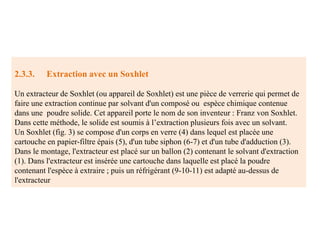 2.3.3. Extraction avec un Soxhlet
Un extracteur de Soxhlet (ou appareil de Soxhlet) est une pièce de verrerie qui permet de
faire une extraction continue par solvant d'un composé ou espèce chimique contenue
dans une poudre solide. Cet appareil porte le nom de son inventeur : Franz von Soxhlet.
Dans cette méthode, le solide est soumis à l’extraction plusieurs fois avec un solvant.
Un Soxhlet (fig. 3) se compose d'un corps en verre (4) dans lequel est placée une
cartouche en papier-filtre épais (5), d'un tube siphon (6-7) et d'un tube d'adduction (3).
Dans le montage, l'extracteur est placé sur un ballon (2) contenant le solvant d'extraction
(1). Dans l'extracteur est insérée une cartouche dans laquelle est placé la poudre
contenant l'espèce à extraire ; puis un réfrigérant (9-10-11) est adapté au-dessus de
l'extracteur
 