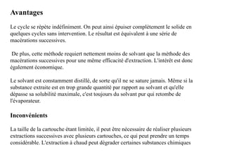 Avantages
Le cycle se répète indéfiniment. On peut ainsi épuiser complètement le solide en
quelques cycles sans intervention. Le résultat est équivalent à une série de
macérations successives.
De plus, cette méthode requiert nettement moins de solvant que la méthode des
macérations successives pour une même efficacité d'extraction. L'intérêt est donc
également économique.
Le solvant est constamment distillé, de sorte qu'il ne se sature jamais. Même si la
substance extraite est en trop grande quantité par rapport au solvant et qu'elle
dépasse sa solubilité maximale, c'est toujours du solvant pur qui retombe de
l'évaporateur.
Inconvénients
La taille de la cartouche étant limitée, il peut être nécessaire de réaliser plusieurs
extractions successives avec plusieurs cartouches, ce qui peut prendre un temps
considérable. L'extraction à chaud peut dégrader certaines substances chimiques
 