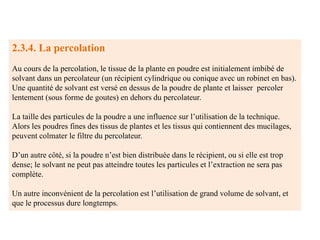 2.3.4. La percolation
Au cours de la percolation, le tissue de la plante en poudre est initialement imbibé de
solvant dans un percolateur (un récipient cylindrique ou conique avec un robinet en bas).
Une quantité de solvant est versé en dessus de la poudre de plante et laisser percoler
lentement (sous forme de goutes) en dehors du percolateur.
La taille des particules de la poudre a une influence sur l’utilisation de la technique.
Alors les poudres fines des tissus de plantes et les tissus qui contiennent des mucilages,
peuvent colmater le filtre du percolateur.
D’un autre côté, si la poudre n’est bien distribuée dans le récipient, ou si elle est trop
dense; le solvant ne peut pas atteindre toutes les particules et l’extraction ne sera pas
complète.
Un autre inconvénient de la percolation est l’utilisation de grand volume de solvant, et
que le processus dure longtemps.
 