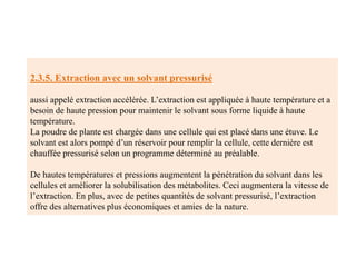 2.3.5. Extraction avec un solvant pressurisé
aussi appelé extraction accélérée. L’extraction est appliquée à haute température et a
besoin de haute pression pour maintenir le solvant sous forme liquide à haute
température.
La poudre de plante est chargée dans une cellule qui est placé dans une étuve. Le
solvant est alors pompé d’un réservoir pour remplir la cellule, cette dernière est
chauffée pressurisé selon un programme déterminé au préalable.
De hautes températures et pressions augmentent la pénétration du solvant dans les
cellules et améliorer la solubilisation des métabolites. Ceci augmentera la vitesse de
l’extraction. En plus, avec de petites quantités de solvant pressurisé, l’extraction
offre des alternatives plus économiques et amies de la nature.
 