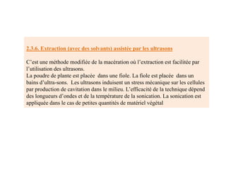 2.3.6. Extraction (avec des solvants) assistée par les ultrasons
C’est une méthode modifiée de la macération où l’extraction est facilitée par
l’utilisation des ultrasons.
La poudre de plante est placée dans une fiole. La fiole est placée dans un
bains d’ultra-sons. Les ultrasons induisent un stress mécanique sur les cellules
par production de cavitation dans le milieu. L’efficacité de la technique dépend
des longueurs d’ondes et de la température de la sonication. La sonication est
appliquée dans le cas de petites quantités de matériel végétal
 