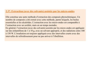 2.37. Extraction (avec des solvants) assistée par les micro-ondes
Elle constitue une autre méthode d’extraction des composés phytochimiques. Un
nombre de composés a été extrait avec cette méthode, parmi lesquels, les huiles
essentielles et les alcaloïdes. L’extraction avec les micro-ondes est comparable à
l’extraction avec un soxhlet, mais en un temps moindre.
En général, l’extraction (avec des solvants) assistée par les micro-ondes est appliquée
sur des échantillons de 1 à 10 g, avec un solvant approprié, et des radiations entre 100
à 150 W. L’irradiation est toujours appliquée avec des intervalles courts avec des
intervalles de refroidissement pour ne pas arriver à l’ébullition.
 