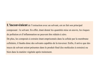 L’inconvénient de l’extraction avec un solvant, est en fait son principal
composant : le solvant. En effet, étant donné les quantités mise en œuvre, les risques
de pollution et d’inflammation ne peuvent être réduits à zéro.
De plus, les composés à extraire étant emprisonnés dans la cellule par la membrane
cellulaire, il faudra donc des solvants capables de la traverser. Enfin, il arrive que des
traces de solvant soient présentes dans le produit final (les molécules à extraire) ou
bien dans la matière végétale après traitement.
 