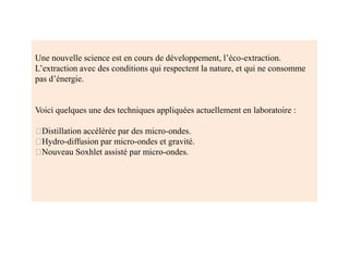 Une nouvelle science est en cours de développement, l’éco-extraction.
L’extraction avec des conditions qui respectent la nature, et qui ne consomme
pas d’énergie.
Voici quelques une des techniques appliquées actuellement en laboratoire :
Distillation accélérée par des micro-ondes.
Hydro-diffusion par micro-ondes et gravité.
Nouveau Soxhlet assisté par micro-ondes.
 