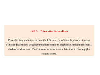 1.4.1.1. Préparation des gradients
Pour obtenir des solutions de densités différentes, la méthode la plus classique est
d'utiliser des solutions de concentration croissante en saccharose, mais on utilise aussi
du chlorure de césium. D'autres molécules sont aussi utilisées mais beaucoup plus
marginalement.
 