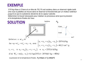 1/10 kg d'eau à 3 bars et un titre de 76,3 % est contenu dans un réservoir rigide isolé.
Une roue à palettes se trouve dans le réservoir et fonctionnée par un moteur extérieur
jusqu'à ce que la substance devienne de la vapeur saturée.
Déterminer le travail nécessaire pour réaliser ce processus ainsi que la pression
et la température finales de l’eau.
                                                                        P

                                                                            4 bars       2



                                                                            3 bars
                                                                                     1
                                                                                             v

                                             u1   u f 1 x1 u g1 u f 1        2074 kJ/kg
              i          i
  u   q w     rev    w   irr   u 2 u1 avec
                                             v1   vf 1 x1 vg1 vf 1          462,5 cm 3 / g

v1    v2        u2        ug v2    v1   vg        u2    2553, 6 kJ/kg
         i
 d 'où Wirr     m u 2 u1          0,1 kg(2553, 6 2074)kJ / kg
 