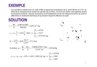 Les conditions initiales pour un cycle d'Otto à rapport de compression de 8, sont 0,95 bar et 17°C. Au
     début de la compression le volume du cylindre est 2,2 litres ; et 3,6 kJ de chaleur sont apportés durant
     le processus isochore. Calculer la pression et la température à la fin de chaque processus du cycle et
     déterminer le rendement thermique et la pression moyenne effective du cycle.


                                                                                       T
       RT1       0,08314(290)                                                    T                           3
v1                                    0,875 m 3 / kg                                 max
        P1          29(0,95)                                                                    q
                                                                                                    e

                                            T2s    652 K
            v            1
vr2     v r1 2     676,1      84,5          p r2   22,17                                    2
            v1           8
                                            u 2s   475,1 kJ / kg                                                 4

                                                                                 T                      qs
          p              22,17                                                       min.   1                        s
P2      P1 r 2     0,95        17,1 bars
          p r1          1,2311

                     Qe      Q e v1     3,6kJ(0,875m 3 / kg )
la chaleur q e                                                1432 kJ/kg
                     m        V1            2,2 10 3 m 3

                                                                   T3 2235 K
        u3   u 2 qe       475,1 1432 1907,1 kJ / kg                p r3 3369
                                                                   v r 3 1,907
 