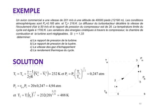 Un avion commercial a une vitesse de 201 m/s à une altitude de 40000 pieds (12190 m). Les conditions
 atmosphériques sont Po=0,185 atm. et To= 216.K. Le diffuseur du turboréacteur décélère la vitesse de
 l'écoulement d'air à 50 m/s et le rapport de pression du compresseur est de 20. La température limite du
 cycle est égale à 1700.K. Les variations des énergies cinétiques à travers le compresseur, la chambre de
 combustion et la turbine sont négligeables. Si = 1,33
  déterminer:
             a) Le rapport de pression de la turbine.
             b) Le rapport de pression de la tuyère.
             c) La vitesse des gaz d'échappement
             d) Le rendement thermique du cycle.

                                                                                                       P
                                                                              T                    3       H
                                                                              H


                                                              1
                  1 2          2                         T                                             4
T1   To             Vo    V   1      232 K et P1      Po 1        0,247 atm
                2 R                                      To                                                P
                                                                                                               B
                                                                                  2
                                                                                                       5
P2   rp ,c P1    20 x 0,247        4,94 atm                                       1
                                     0 , 33                               TB
                   1
                                     1, 33                                            0                        s
et T2     T1 rp          232(20)              488 K
 