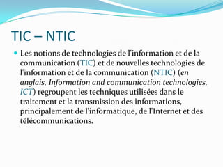 TIC – NTICLes notions de technologies de l'information et de la communication (TIC) et de nouvelles technologies de l'information et de la communication (NTIC) (en anglais, Information and communication technologies, ICT) regroupent les techniques utilisées dans le traitement et la transmission des informations, principalement de l'informatique, de l'Internet et des télécommunications.