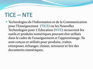 TICE – NTETechnologies de l'Information et de la Communication pour l'Enseignement  (TICE) ou les Nouvelles Technologies pour L'Education (NTE) recouvrent les outils et produits numériques pouvant être utilisés dans le cadre de l'enseignement et l’apprentissage. Ils sont conçus et utilisés pour produire, traiter, entreposer, échanger, classer, retrouver et lire des documents numériques.