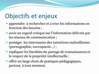 Objectifs et enjeuxapprendre  à rechercher et à trier les informations en fonction des besoins ;avoir un regard critique sur l'information délivrée par les réseaux de communication ;protéger  les internautes des intentions malveillantes (pornographie, escroquerie…) ;expliquer les bienfaits du partage de connaissances et le respect de la propriété intellectuelle ;offrir un large choix de pratiques pédagogiques, partout, à tout moment.
