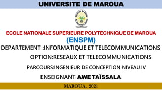 UNIVERSITE DE MAROUA
ECOLE NATIONALE SUPERIEURE POLYTECHNIQUE DE MAROUA
(ENSPM)
ENSEIGNANT: AWE TAÏSSALA
MAROUA, 2021 1
1
DEPARTEMENT :INFORMATIQUE ET TELECOMMUNICATIONS
PARCOURS:INGENIEUR DE CONCEPTION NIVEAU IV
OPTION:RESEAUX ET TELECOMMUNICATIONS
 