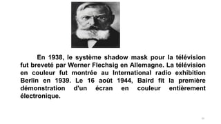 En 1938, le système shadow mask pour la télévision
fut breveté par Werner Flechsig en Allemagne. La télévision
en couleur fut montrée au International radio exhibition
Berlin en 1939. Le 16 août 1944, Baird fit la première
démonstration d'un écran en couleur entièrement
électronique.
10
 