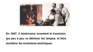 En 1947, 3 Américains inventent le transistor,
qui peu à peu va détrôner les lampes, et faire
accélérer les évolutions techniques.
11
 