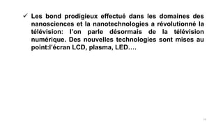  Les bond prodigieux effectué dans les domaines des
nanosciences et la nanotechnologies a révolutionné la
télévision: l’on parle désormais de la télévision
numérique. Des nouvelles technologies sont mises au
point:l’écran LCD, plasma, LED….
13
 