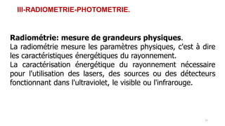 III-RADIOMETRIE-PHOTOMETRIE.
Radiométrie: mesure de grandeurs physiques.
La radiométrie mesure les paramètres physiques, c'est à dire
les caractéristiques énergétiques du rayonnement.
La caractérisation énergétique du rayonnement nécessaire
pour l'utilisation des lasers, des sources ou des détecteurs
fonctionnant dans l'ultraviolet, le visible ou l'infrarouge.
21
 