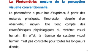 La Photométrie: mesure de la perception
visuelle conventionnelle.
La photométrie a pour but d'exprimer, à partir des
mesures physiques, l'impression visuelle d'un
observateur moyen. Elle tient compte des
caractéristiques physiologiques du système visuel
humain. En effet, la réponse du système visuel
humain n'est pas constante pour toutes les longueurs
d'onde.
23
 