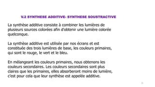 V.2 SYNTHESE ADDITIVE- SYNTHESE SOUSTRACTIVE
La synthèse additive consiste à combiner les lumières de
plusieurs sources colorées afin d'obtenir une lumière colorée
quelconque.
La synthèse additive est utilisée par nos écrans et est
constituée des trois lumières de base, les couleurs primaires,
qui sont le rouge, le vert et le bleu.
En mélangeant les couleurs primaires, nous obtenons les
couleurs secondaires. Les couleurs secondaires sont plus
claires que les primaires, elles absorberont moins de lumière,
c’est pour cela que leur synthèse est appelée additive.
25
 