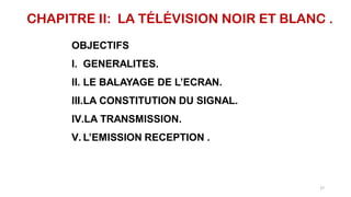 CHAPITRE II: LA TÉLÉVISION NOIR ET BLANC .
OBJECTIFS
I. GENERALITES.
II. LE BALAYAGE DE L’ECRAN.
III.LA CONSTITUTION DU SIGNAL.
IV.LA TRANSMISSION.
V. L’EMISSION RECEPTION .
27
 