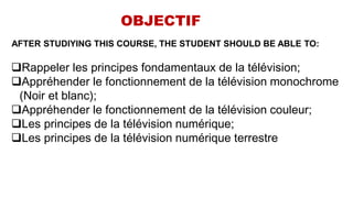 OBJECTIF
AFTER STUDIYING THIS COURSE, THE STUDENT SHOULD BE ABLE TO:
Rappeler les principes fondamentaux de la télévision;
Appréhender le fonctionnement de la télévision monochrome
(Noir et blanc);
Appréhender le fonctionnement de la télévision couleur;
Les principes de la télévision numérique;
Les principes de la télévision numérique terrestre
 