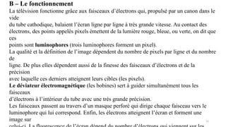 B – Le fonctionnement
La télévision fonctionne grâce aux faisceaux d’électrons qui, propulsé par un canon dans le
vide
du tube cathodique, balaient l’écran ligne par ligne à très grande vitesse. Au contact des
électrons, des points appelés pixels émettent de la lumière rouge, bleue, ou verte, on dit que
ces
points sont luminophores (trois luminophores forment un pixel).
La qualité et la définition de l’image dépendent du nombre de pixels par ligne et du nombre
de
ligne. De plus elles dépendent aussi de la finesse des faisceaux d’électrons et de la
précision
avec laquelle ces derniers atteignent leurs cibles (les pixels).
Le déviateur électromagnétique (les bobines) sert à guider simultanément tous les
faisceaux
d’électrons à l’intérieur du tube avec une très grande précision.
Les faisceaux passent au travers d’un masque perforé qui dirige chaque faisceau vers le
luminophore qui lui correspond. Enfin, les électrons atteignent l’écran et forment une
image sur 31
 