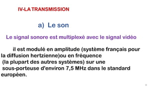 IV-LATRANSMISSION
a) Le son
Le signal sonore est multiplexé avec le signal vidéo
il est modulé en amplitude (système français pour
la diffusion hertzienne)ou en fréquence
(la plupart des autres systèmes) sur une
sous-porteuse d'environ 7,5 MHz dans le standard
européen.
38
 
