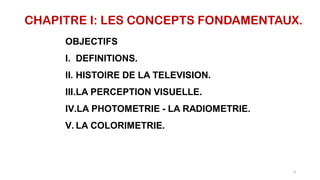 CHAPITRE I: LES CONCEPTS FONDAMENTAUX.
OBJECTIFS
I. DEFINITIONS.
II. HISTOIRE DE LA TELEVISION.
III.LA PERCEPTION VISUELLE.
IV.LA PHOTOMETRIE - LA RADIOMETRIE.
V. LA COLORIMETRIE.
4
 
