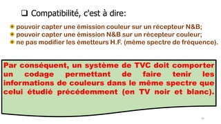 pouvoir capter une émission couleur sur un récepteur N&B;
pouvoir capter une émission N&B sur un récepteur couleur;
ne pas modifier les émetteurs H.F. (même spectre de fréquence).
Par conséquent, un système de TVC doit comporter
un codage permettant de faire tenir les
informations de couleurs dans le même spectre que
celui étudié précédemment (en TV noir et blanc).
46
 Compatibilité, c'est à dire:
 