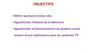 OBJECTIFS
Définir quelques termes clés.
Appréhender l’histoire de la télévision.
Appréhender le fonctionnement du système visuel
humain et ses implications dans les systèmes TV
5
 