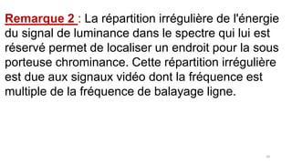 Remarque 2 : La répartition irrégulière de l'énergie
du signal de luminance dans le spectre qui lui est
réservé permet de localiser un endroit pour la sous
porteuse chrominance. Cette répartition irrégulière
est due aux signaux vidéo dont la fréquence est
multiple de la fréquence de balayage ligne.
50
 