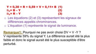 Y = 0,30 × R + 0,59 × V + 0,11× B (1)
𝐃𝐁= B – Y (2)
𝐃𝐑= R – Y (3)
o Les équations (2) et (3) représentent les signaux de
différences appelés chrominances.
o L'équation (1) représente le signal de luminance.
Remarque1: Pourquoi ne pas avoir choisi DV = V -Y ?
V représente 59% du signal Y. La différence aurait été la plus
faible et donc le signal aurait été le plus susceptible d'être
perturbé.
53
 
