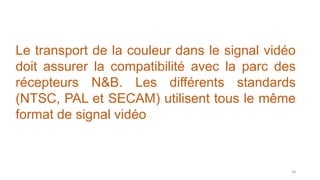 Le transport de la couleur dans le signal vidéo
doit assurer la compatibilité avec la parc des
récepteurs N&B. Les différents standards
(NTSC, PAL et SECAM) utilisent tous le même
format de signal vidéo
58
 