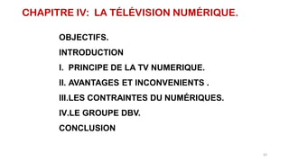 CHAPITRE IV: LA TÉLÉVISION NUMÉRIQUE.
OBJECTIFS.
INTRODUCTION
I. PRINCIPE DE LA TV NUMERIQUE.
II. AVANTAGES ET INCONVENIENTS .
III.LES CONTRAINTES DU NUMÉRIQUES.
IV.LE GROUPE DBV.
CONCLUSION
62
 