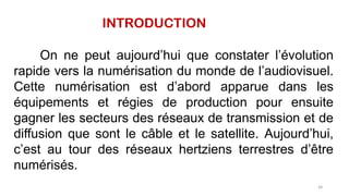 INTRODUCTION
On ne peut aujourd’hui que constater l’évolution
rapide vers la numérisation du monde de l’audiovisuel.
Cette numérisation est d’abord apparue dans les
équipements et régies de production pour ensuite
gagner les secteurs des réseaux de transmission et de
diffusion que sont le câble et le satellite. Aujourd’hui,
c’est au tour des réseaux hertziens terrestres d’être
numérisés.
64
 