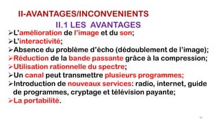 II-AVANTAGES/INCONVENIENTS
II.1 LES AVANTAGES
L’amélioration de l’image et du son;
L’interactivité;
Absence du problème d’écho (dédoublement de l’image);
Réduction de la bande passante grâce à la compression;
Utilisation rationnelle du spectre;
Un canal peut transmettre plusieurs programmes;
Introduction de nouveaux services: radio, internet, guide
de programmes, cryptage et télévision payante;
La portabilité.
66
 