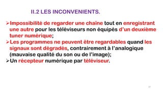 II.2 LES INCONVENIENTS.
Impossibilité de regarder une chaîne tout en enregistrant
une autre pour les téléviseurs non équipés d’un deuxième
tuner numérique;
Les programmes ne peuvent être regardables quand les
signaux sont dégradés, contrairement à l’analogique
(mauvaise qualité du son ou de l’image);
Un récepteur numérique par téléviseur.
67
 