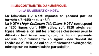 III.LES CONTRAINTES DU NUMÉRIQUE.
III.1 LA NUMERISATION HDTV.
La télévision HD s’est imposée en passant par les
formats 4/3; 14/9 et puis 16/9;
La HDTV (High Definition TeleVision) HDTV correspond
à 1250 lignes dont 1080 utiles, soit 1920 pixels par
lignes. Même si on suit les principes classiques pour la
diffusion hertzienne analogique, la bande passante
requise pour transmettre un signal vidéo devient de
l'ordre de 27 MHz, ce qui est difficilement envisageable,
même pour les transmissions par satellite.
68
 