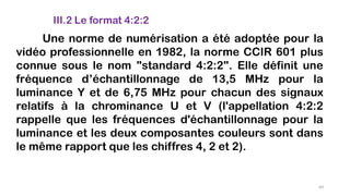III.2 Le format 4:2:2
Une norme de numérisation a été adoptée pour la
vidéo professionnelle en 1982, la norme CCIR 601 plus
connue sous le nom "standard 4:2:2". Elle définit une
fréquence d’échantillonnage de 13,5 MHz pour la
luminance Y et de 6,75 MHz pour chacun des signaux
relatifs à la chrominance U et V (l'appellation 4:2:2
rappelle que les fréquences d'échantillonnage pour la
luminance et les deux composantes couleurs sont dans
le même rapport que les chiffres 4, 2 et 2).
69
 