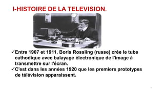 I-HISTOIRE DE LA TELEVISION.
Entre 1907 et 1911, Boris Rossling (russe) crée le tube
cathodique avec balayage électronique de l'image à
transmettre sur l'écran.
C'est dans les années 1920 que les premiers prototypes
de télévision apparaissent.
7
 