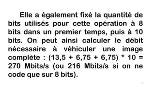 Elle a également fixé la quantité de
bits utilisés pour cette opération à 8
bits dans un premier temps, puis à 10
bits. On peut ainsi calculer le débit
nécessaire à véhiculer une image
complète : (13,5 + 6,75 + 6,75) * 10 =
270 Mbits/s (ou 216 Mbits/s si on ne
code que sur 8 bits).
70
 
