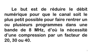 Le but est de réduire le débit
numérique pour que le canal soit le
plus petit possible pour faire rentrer un
ou plusieurs programmes dans une
bande de 8 MHz, d’où la nécessité
d’une compression par un facteur de
20, 30 ou 40.
72
 