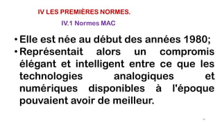 IV LES PREMIÈRES NORMES.
IV.1 Normes MAC
• Elle est née au début des années 1980;
• Représentait alors un compromis
élégant et intelligent entre ce que les
technologies analogiques et
numériques disponibles à l'époque
pouvaient avoir de meilleur.
76
 