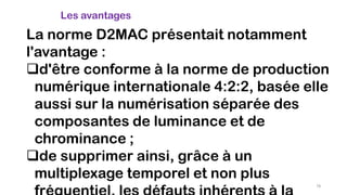 La norme D2MAC présentait notamment
l'avantage :
d'être conforme à la norme de production
numérique internationale 4:2:2, basée elle
aussi sur la numérisation séparée des
composantes de luminance et de
chrominance ;
de supprimer ainsi, grâce à un
multiplexage temporel et non plus
Les avantages
78
 